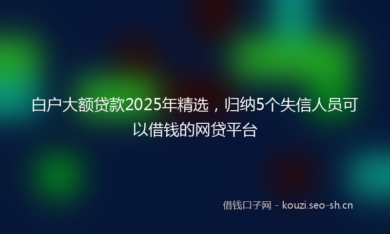 白户大额贷款2025年精选，归纳5个失信人员可以借钱的网贷平台