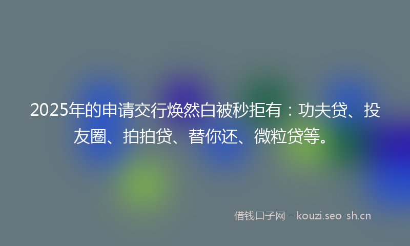 2025年的申请交行焕然白被秒拒有：功夫贷、投友圈、拍拍贷、替你还、微粒贷等。