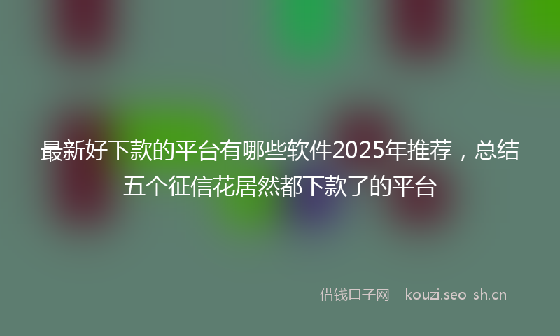 最新好下款的平台有哪些软件2025年推荐，总结五个征信花居然都下款了的平台