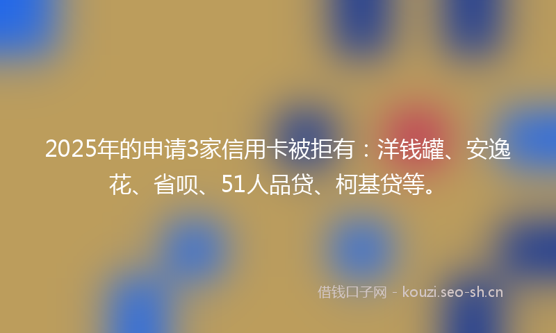 2025年的申请3家信用卡被拒有：洋钱罐、安逸花、省呗、51人品贷、柯基贷等。