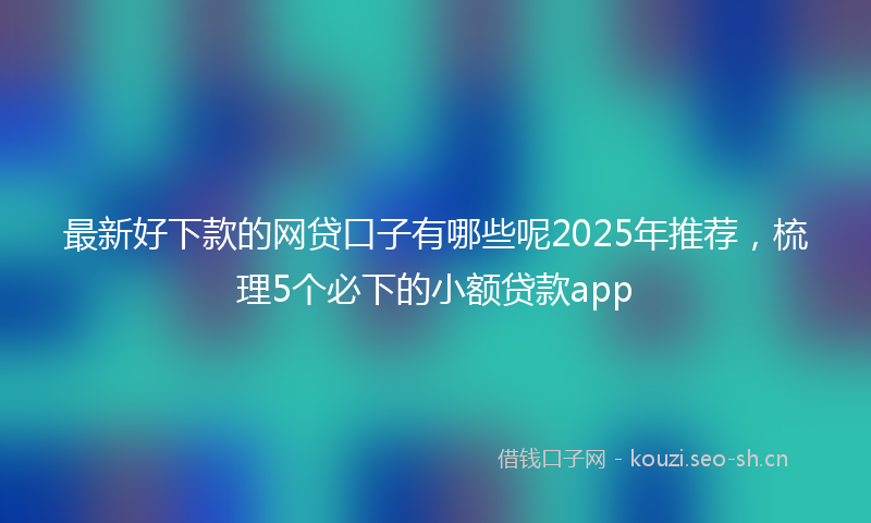 最新好下款的网贷口子有哪些呢2025年推荐，梳理5个必下的小额贷款app