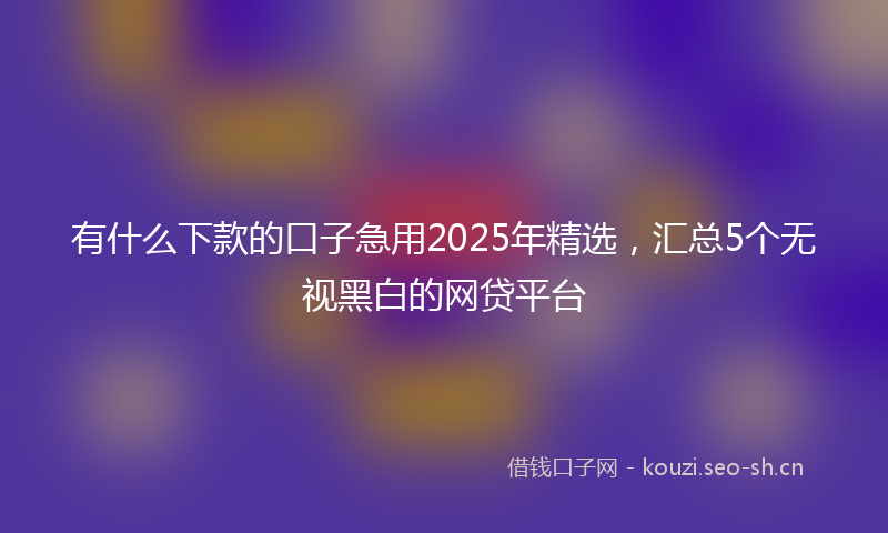 有什么下款的口子急用2025年精选，汇总5个无视黑白的网贷平台