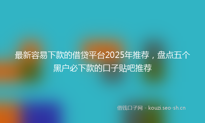 最新容易下款的借贷平台2025年推荐，盘点五个黑户必下款的口子贴吧推荐