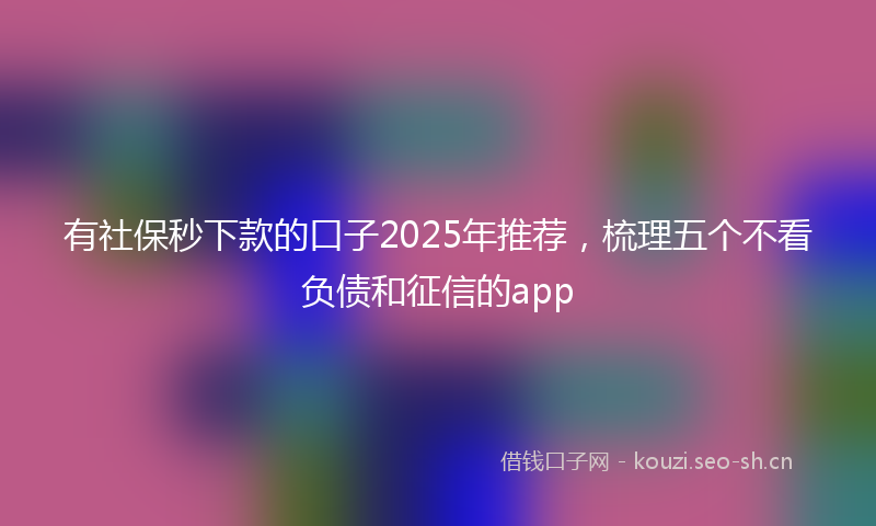 有社保秒下款的口子2025年推荐，梳理五个不看负债和征信的app