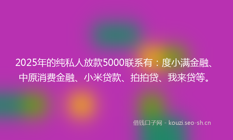 2025年的纯私人放款5000联系有：度小满金融、中原消费金融、小米贷款、拍拍贷、我来贷等。
