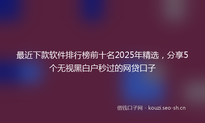 最近下款软件排行榜前十名2025年精选，分享5个无视黑白户秒过的网贷口子