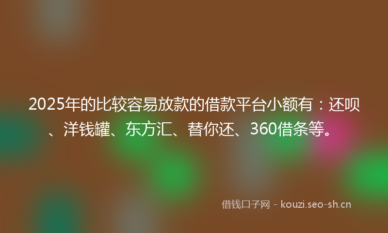 2025年的比较容易放款的借款平台小额有：还呗、洋钱罐、东方汇、替你还、360借条等。
