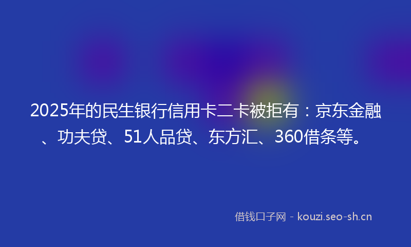 2025年的民生银行信用卡二卡被拒有：京东金融、功夫贷、51人品贷、东方汇、360借条等。