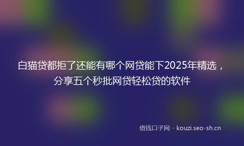 白猫贷都拒了还能有哪个网贷能下2025年精选，分享五个秒批网贷轻松贷的软件