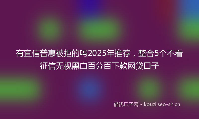 有宜信普惠被拒的吗2025年推荐，整合5个不看征信无视黑白百分百下款网贷口子