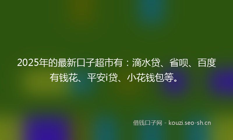 2025年的最新口子超市有：滴水贷、省呗、百度有钱花、平安i贷、小花钱包等。