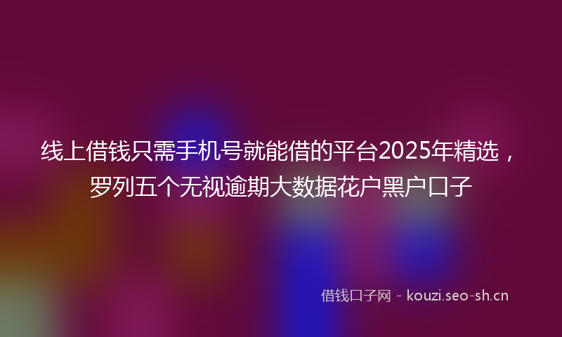 线上借钱只需手机号就能借的平台2025年精选，罗列五个无视逾期大数据花户黑户口子