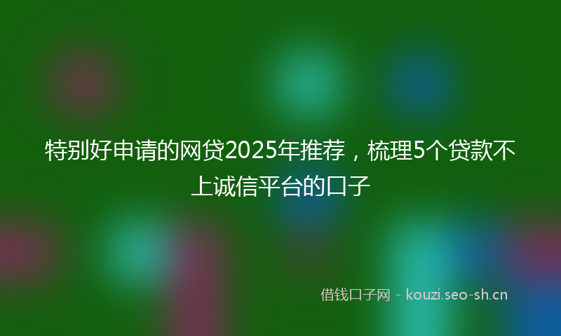 特别好申请的网贷2025年推荐，梳理5个贷款不上诚信平台的口子