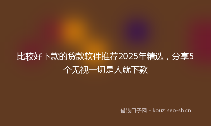 比较好下款的贷款软件推荐2025年精选，分享5个无视一切是人就下款