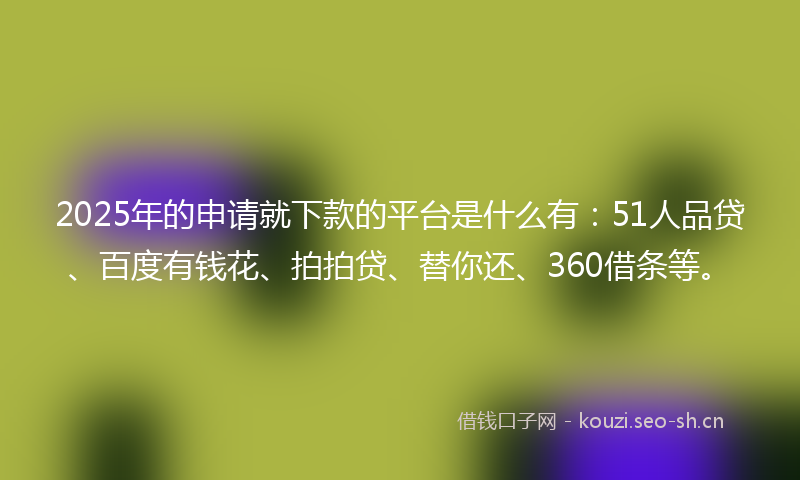 2025年的申请就下款的平台是什么有：51人品贷、百度有钱花、拍拍贷、替你还、360借条等。