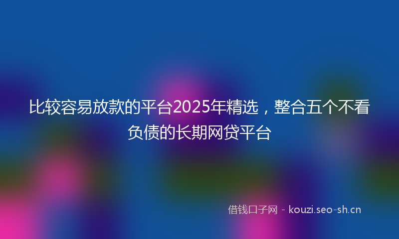 比较容易放款的平台2025年精选，整合五个不看负债的长期网贷平台