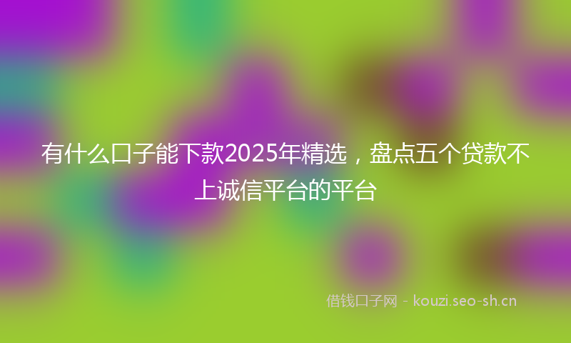 有什么口子能下款2025年精选，盘点五个贷款不上诚信平台的平台