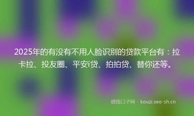 2025年的有没有不用人脸识别的贷款平台有：拉卡拉、投友圈、平安i贷、拍拍贷、替你还等。