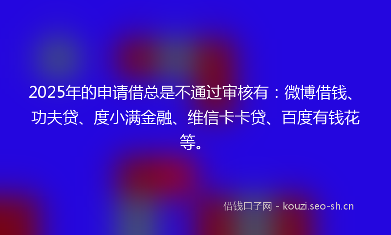2025年的申请借总是不通过审核有：微博借钱、功夫贷、度小满金融、维信卡卡贷、百度有钱花等。