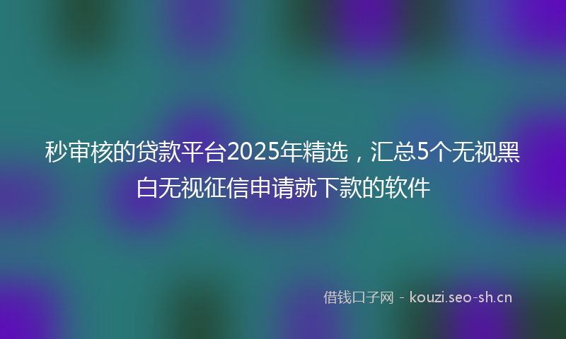 秒审核的贷款平台2025年精选，汇总5个无视黑白无视征信申请就下款的软件