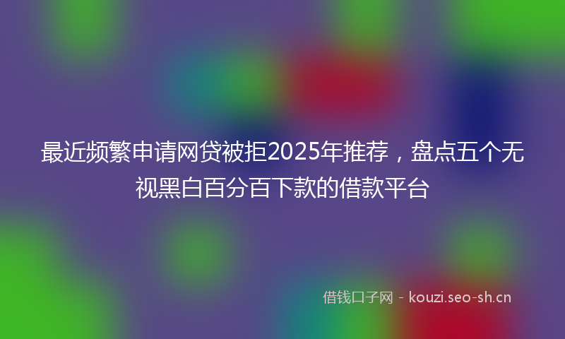 最近频繁申请网贷被拒2025年推荐，盘点五个无视黑白百分百下款的借款平台