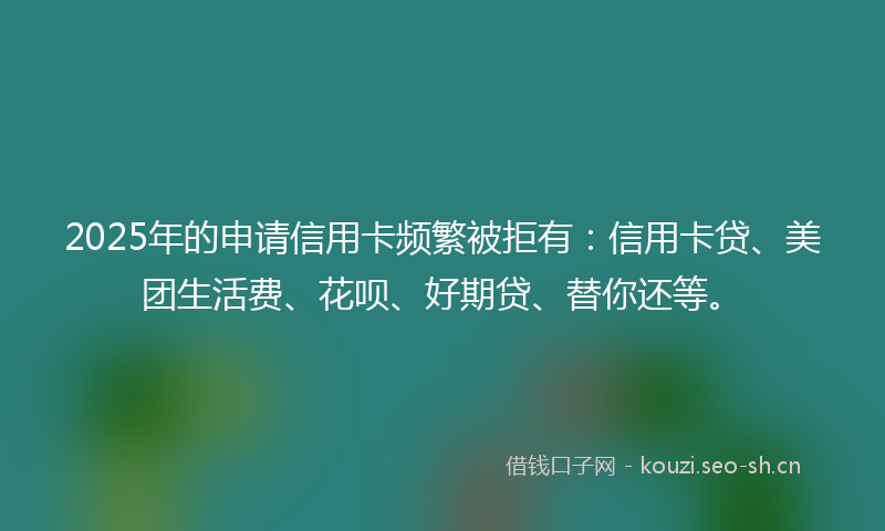 2025年的申请信用卡频繁被拒有：信用卡贷、美团生活费、花呗、好期贷、替你还等。