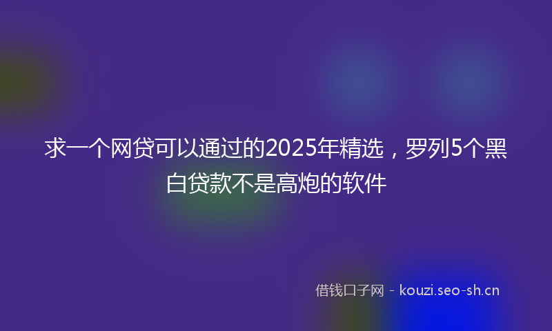求一个网贷可以通过的2025年精选，罗列5个黑白贷款不是高炮的软件