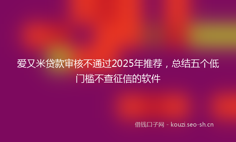爱又米贷款审核不通过2025年推荐，总结五个低门槛不查征信的软件