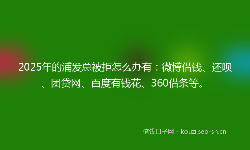 2025年的浦发总被拒怎么办有:微博借钱、还呗、团贷网、百度有钱花、360借条等。