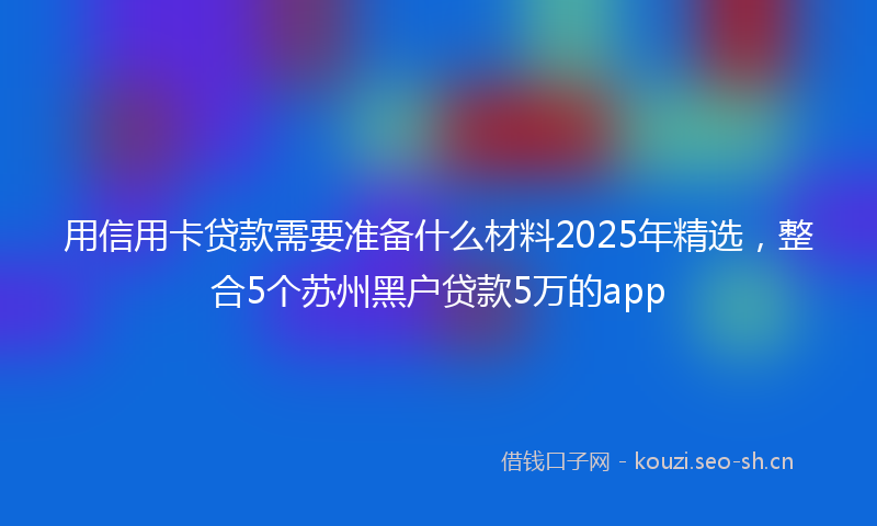 用信用卡贷款需要准备什么材料2025年精选,整合5个苏州黑户贷款5万的app