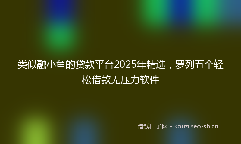 类似融小鱼的贷款平台2025年精选，罗列五个轻松借款无压力软件
