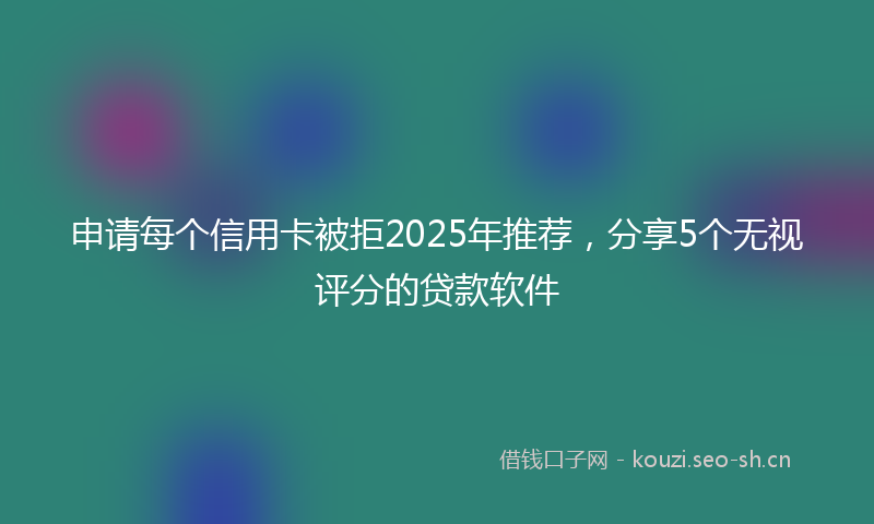 申请每个信用卡被拒2025年推荐,分享5个无视评分的贷款软件