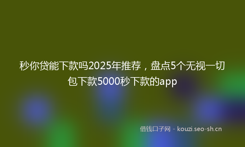 秒你贷能下款吗2025年推荐，盘点5个无视一切包下款5000秒下款的app