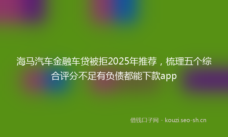 海马汽车金融车贷被拒2025年推荐，梳理五个综合评分不足有负债都能下款app