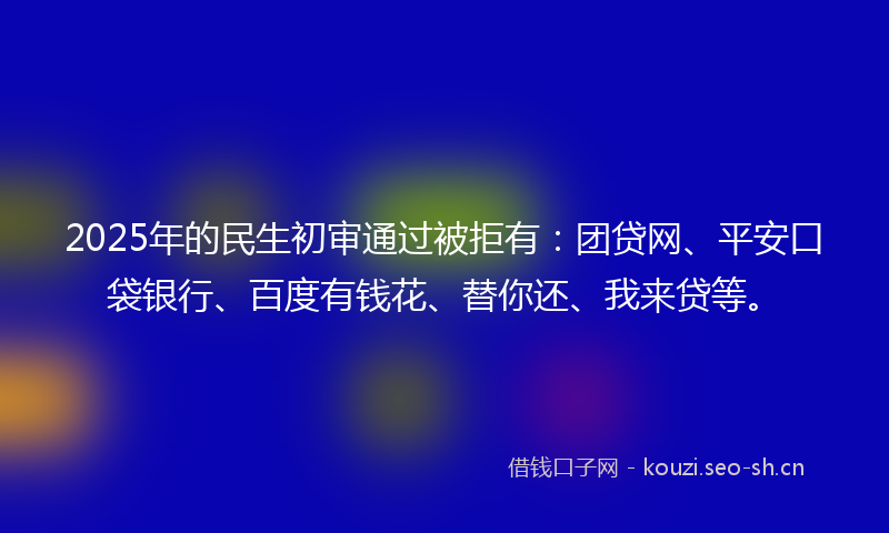 2025年的民生初审通过被拒有：团贷网、平安口袋银行、百度有钱花、替你还、我来贷等。
