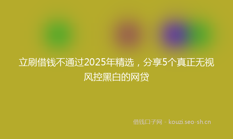 立刷借钱不通过2025年精选，分享5个真正无视风控黑白的网贷