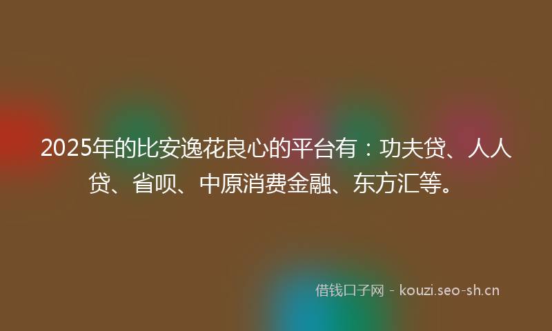 2025年的比安逸花良心的平台有：功夫贷、人人贷、省呗、中原消费金融、东方汇等。