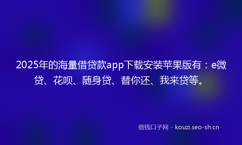 2025年的海量借贷款app下载安装苹果版有：e微贷、花呗、随身贷、替你还、我来贷等。