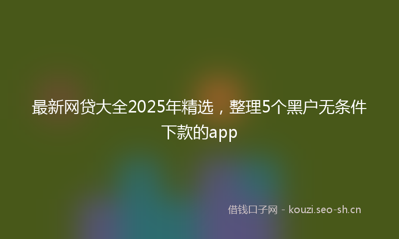 最新网贷大全2025年精选，整理5个黑户无条件下款的app