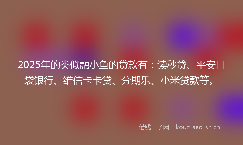 2025年的类似融小鱼的贷款有：读秒贷、平安口袋银行、维信卡卡贷、分期乐、小米贷款等。