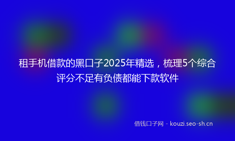 租手机借款的黑口子2025年精选，梳理5个综合评分不足有负债都能下款软件