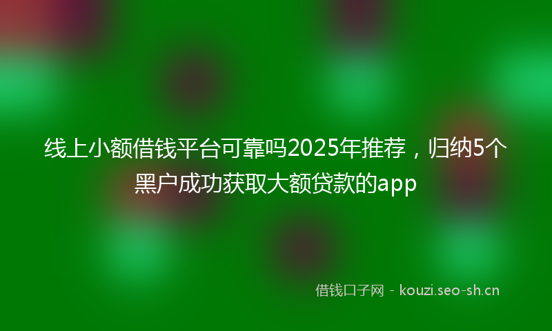 线上小额借钱平台可靠吗2025年推荐，归纳5个黑户成功获取大额贷款的app
