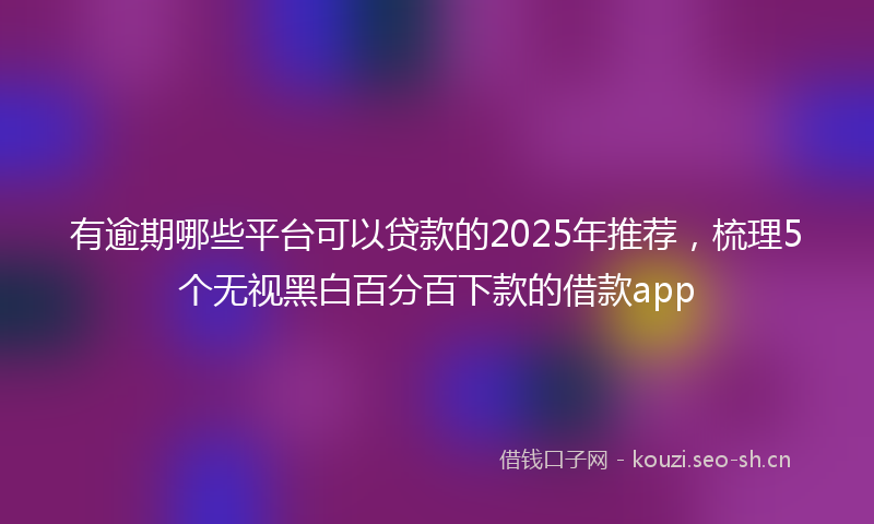 有逾期哪些平台可以贷款的2025年推荐，梳理5个无视黑白百分百下款的借款app