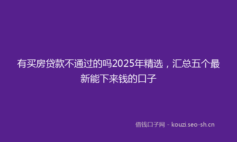 有买房贷款不通过的吗2025年精选，汇总五个最新能下来钱的口子