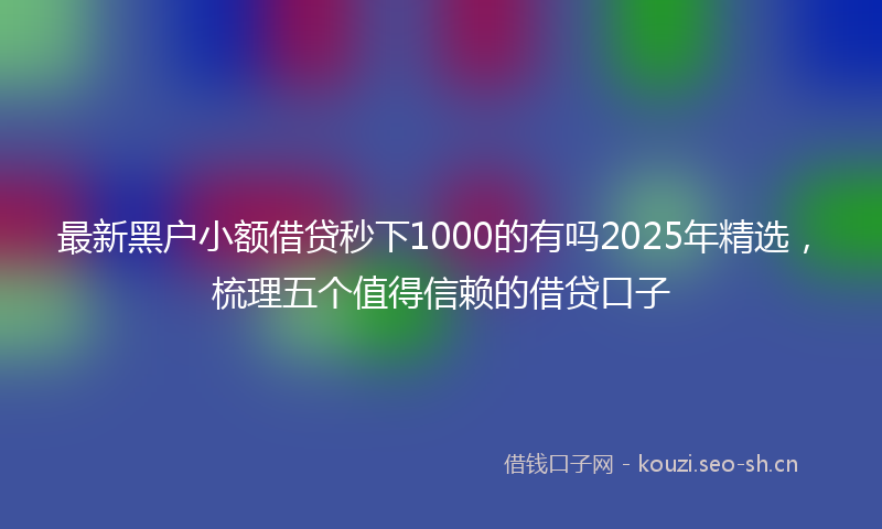 最新黑户小额借贷秒下1000的有吗2025年精选，梳理五个值得信赖的借贷口子