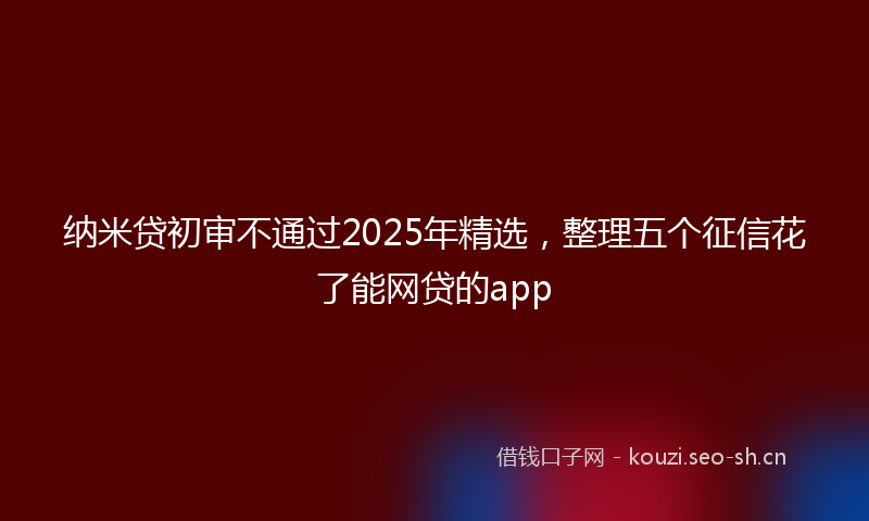 纳米贷初审不通过2025年精选，整理五个征信花了能网贷的app