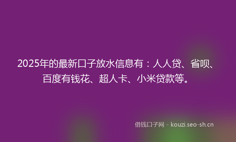 2025年的最新口子放水信息有：人人贷、省呗、百度有钱花、超人卡、小米贷款等。