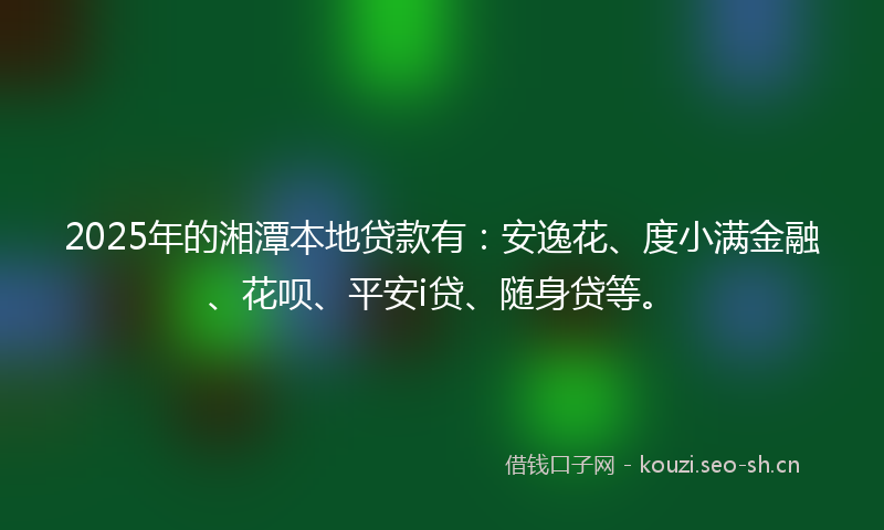 2025年的湘潭本地贷款有：安逸花、度小满金融、花呗、平安i贷、随身贷等。