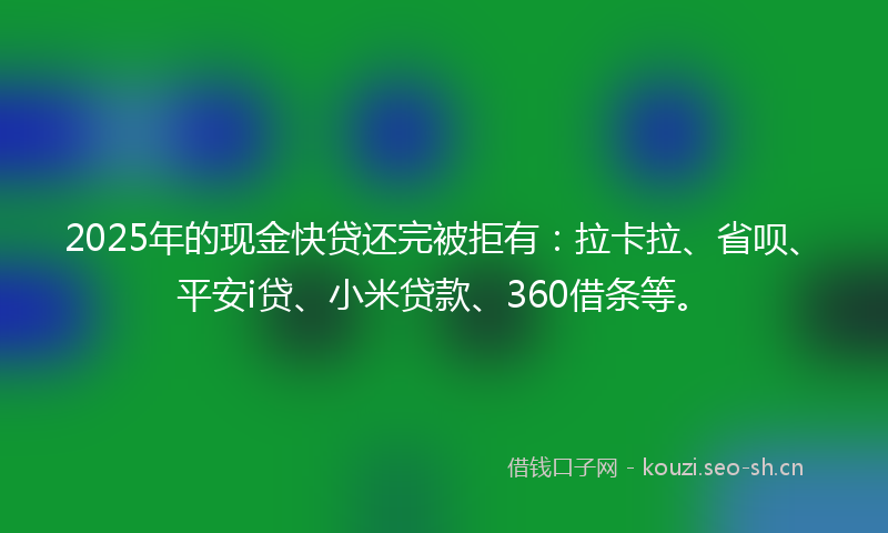 2025年的现金快贷还完被拒有：拉卡拉、省呗、平安i贷、小米贷款、360借条等。