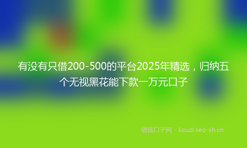 有没有只借200-500的平台2025年精选，归纳五个无视黑花能下款一万元口子